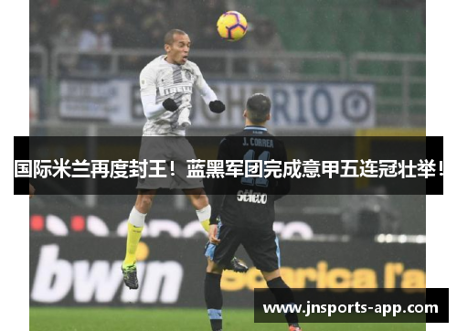 国际米兰再度封王！蓝黑军团完成意甲五连冠壮举！