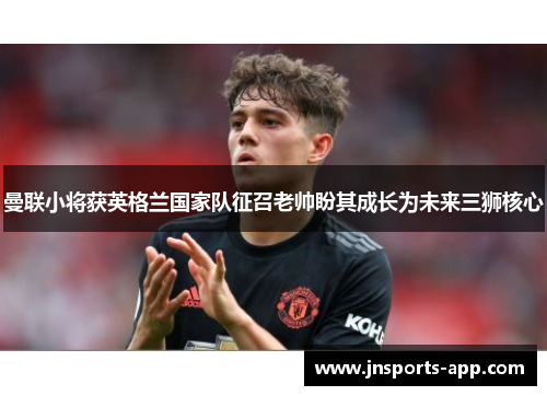 曼联小将获英格兰国家队征召老帅盼其成长为未来三狮核心