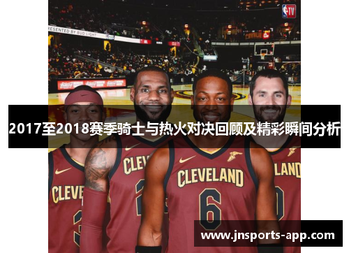 2017至2018赛季骑士与热火对决回顾及精彩瞬间分析